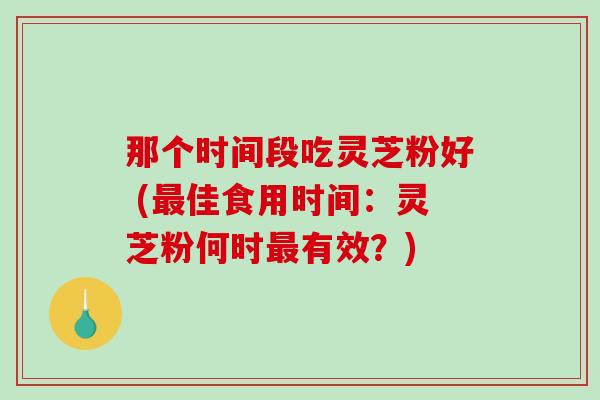 那个时间段吃灵芝粉好 (最佳食用时间：灵芝粉何时最有效？)