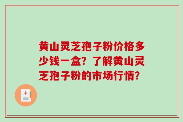 黄山灵芝孢子粉价格多少钱一盒？了解黄山灵芝孢子粉的市场行情？