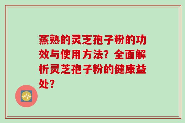 蒸熟的灵芝孢子粉的功效与使用方法？全面解析灵芝孢子粉的健康益处？