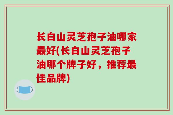 长白山灵芝孢子油哪家最好(长白山灵芝孢子油哪个牌子好，推荐最佳品牌)