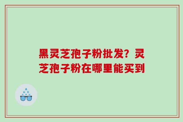 黑灵芝孢子粉批发？灵芝孢子粉在哪里能买到