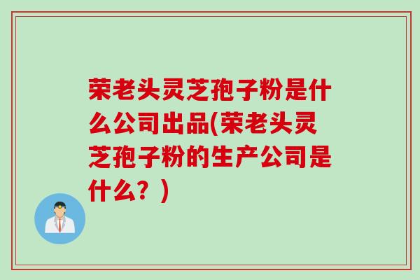 荣老头灵芝孢子粉是什么公司出品(荣老头灵芝孢子粉的生产公司是什么？)