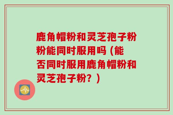 鹿角帽粉和灵芝孢子粉粉能同时服用吗 (能否同时服用鹿角帽粉和灵芝孢子粉?) 鹿角帽粉和灵芝孢子粉粉能同时服用吗 (能否同时服用鹿角帽粉和灵芝孢子粉?)