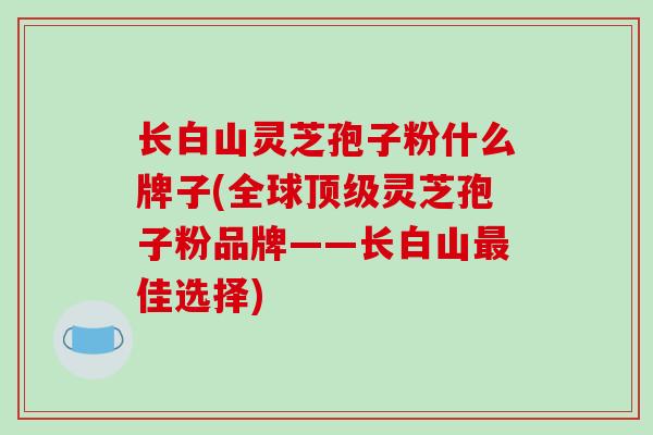 长白山灵芝孢子粉什么牌子(全球顶级灵芝孢子粉品牌——长白山最佳选择)