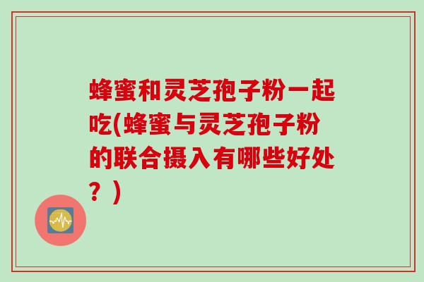 蜂蜜和灵芝孢子粉一起吃(蜂蜜与灵芝孢子粉的联合摄入有哪些好处？)