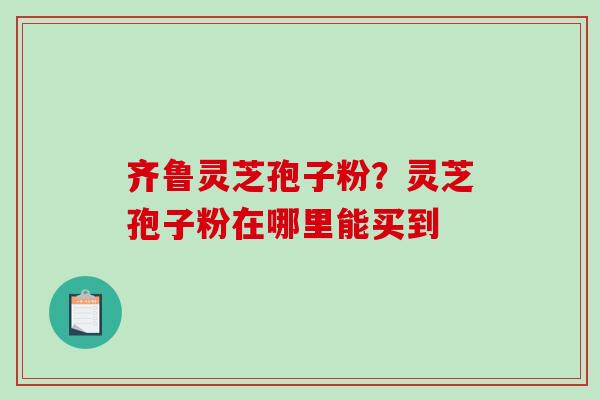 齐鲁灵芝孢子粉？灵芝孢子粉在哪里能买到