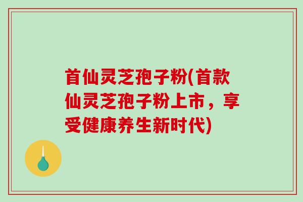 首仙灵芝孢子粉(首款仙灵芝孢子粉上市，享受健康养生新时代)