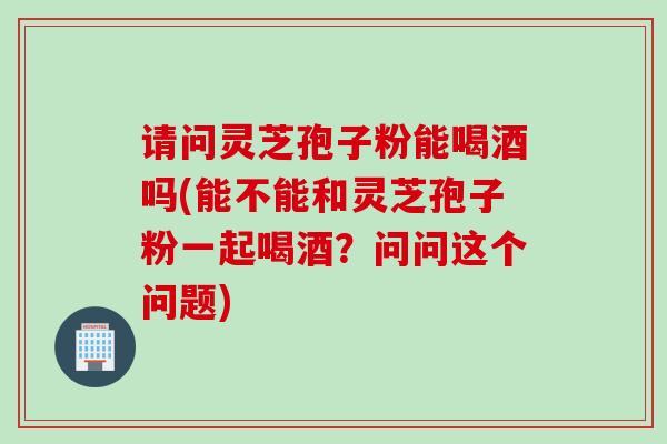 请问灵芝孢子粉能喝酒吗(能不能和灵芝孢子粉一起喝酒？问问这个问题)