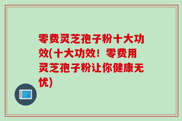零费灵芝孢子粉十大功效(十大功效！零费用灵芝孢子粉让你健康无忧)