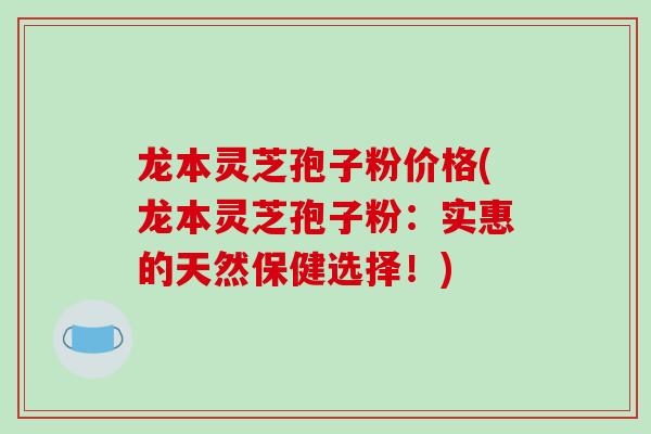 龙本灵芝孢子粉价格(龙本灵芝孢子粉：实惠的天然保健选择！)