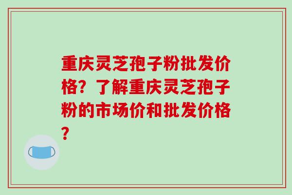 重庆灵芝孢子粉批发价格？了解重庆灵芝孢子粉的市场价和批发价格？