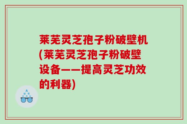 莱芜灵芝孢子粉破壁机(莱芜灵芝孢子粉破壁设备——提高灵芝功效的利器)