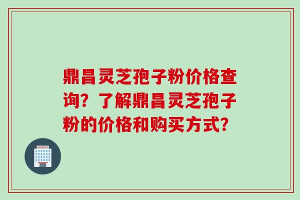 鼎昌灵芝孢子粉价格查询？了解鼎昌灵芝孢子粉的价格和购买方式？