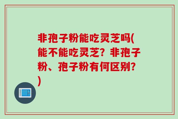非孢子粉能吃灵芝吗(能不能吃灵芝？非孢子粉、孢子粉有何区别？)
