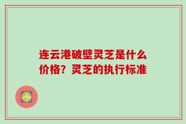 连云港破壁灵芝是什么价格？灵芝的执行标准