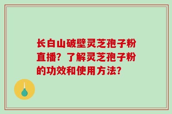 长白山破壁灵芝孢子粉直播?了解灵芝孢子粉的功效和使用方法? 长白山破壁灵芝孢子粉直播?了解灵芝孢子粉的功效和使用方法?