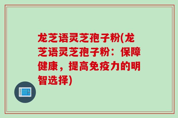 龙芝语灵芝孢子粉(龙芝语灵芝孢子粉：保障健康，提高免疫力的明智选择)
