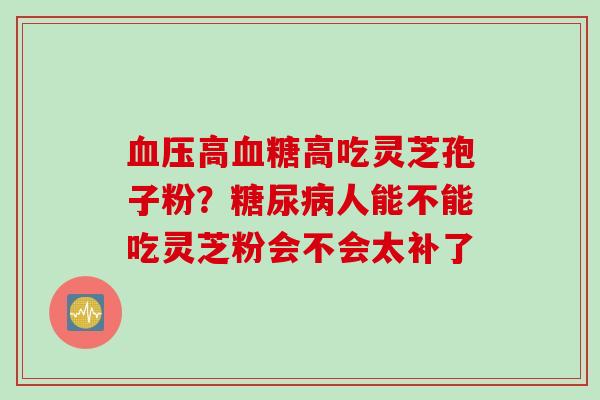 血压高血糖高吃灵芝孢子粉？糖尿病人能不能吃灵芝粉会不会太补了