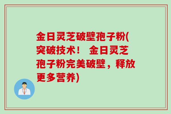 金日灵芝破壁孢子粉(突破技术! 金日灵芝孢子粉完美破壁,释放更多营养) 金日灵芝破壁孢子粉(突破技术! 金日灵芝孢子粉完美破壁,释放更多营养)