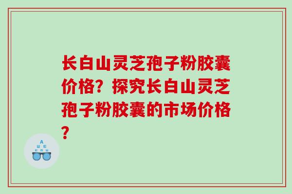 长白山灵芝孢子粉胶囊价格？探究长白山灵芝孢子粉胶囊的市场价格？