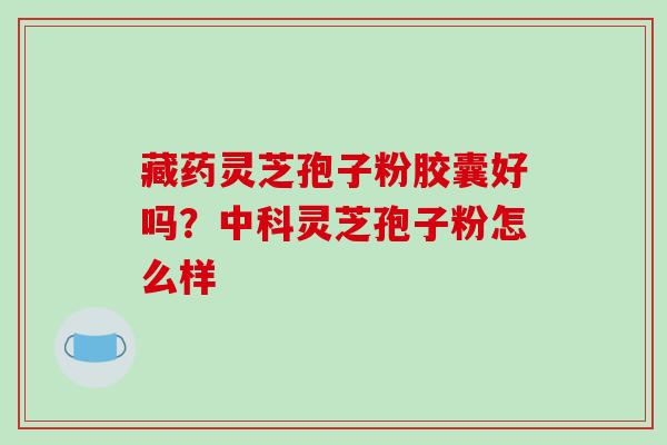 藏药灵芝孢子粉胶囊好吗？中科灵芝孢子粉怎么样