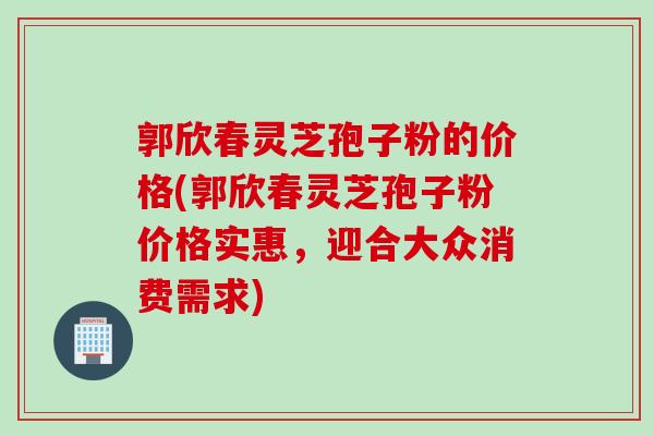 郭欣春灵芝孢子粉的价格(郭欣春灵芝孢子粉价格实惠，迎合大众消费需求)