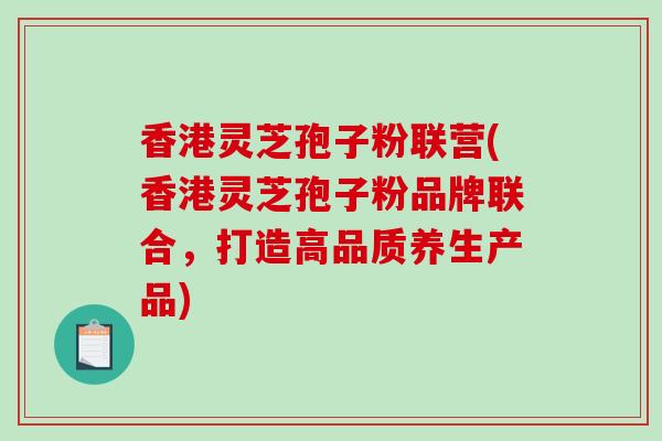 香港灵芝孢子粉联营(香港灵芝孢子粉品牌联合，打造高品质养生产品)