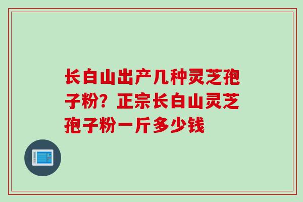 长白山出产几种灵芝孢子粉？正宗长白山灵芝孢子粉一斤多少钱