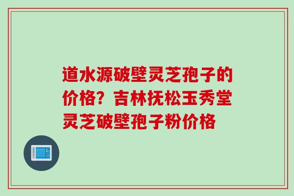 道水源破壁灵芝孢子的价格？吉林抚松玉秀堂灵芝破壁孢子粉价格