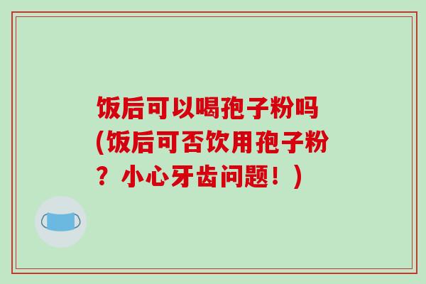 饭后可以喝孢子粉吗 (饭后可否饮用孢子粉？小心牙齿问题！)