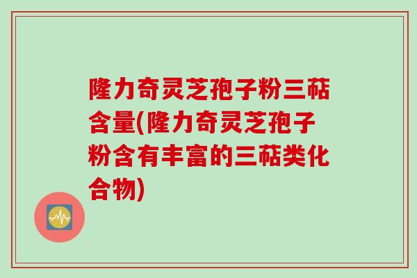 隆力奇灵芝孢子粉三萜含量(隆力奇灵芝孢子粉含有丰富的三萜类化合物)