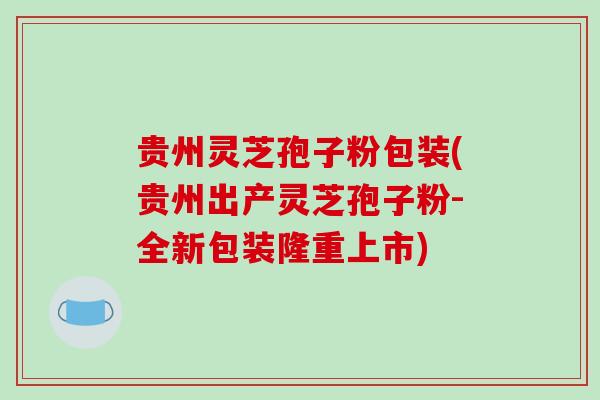 贵州灵芝孢子粉包装(贵州出产灵芝孢子粉-全新包装隆重上市)