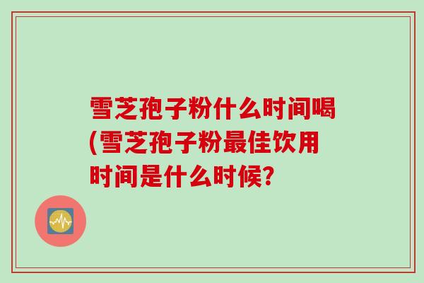 雪芝孢子粉什么时间喝(雪芝孢子粉最佳饮用时间是什么时候？