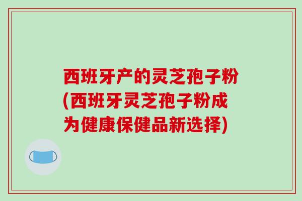 西班牙产的灵芝孢子粉(西班牙灵芝孢子粉成为健康保健品新选择)