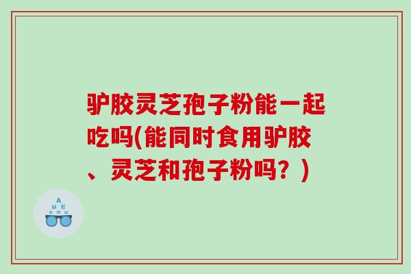 驴胶灵芝孢子粉能一起吃吗(能同时食用驴胶、灵芝和孢子粉吗？)