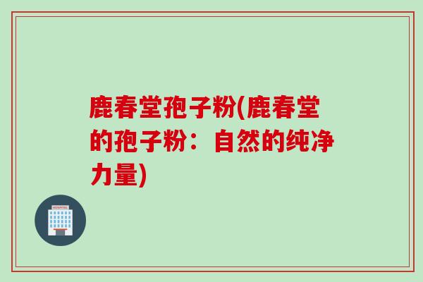 鹿春堂孢子粉(鹿春堂的孢子粉：自然的纯净力量)