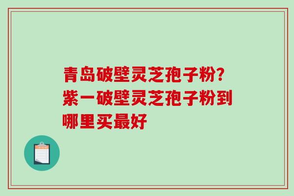 青岛破壁灵芝孢子粉？紫一破壁灵芝孢子粉到哪里买最好
