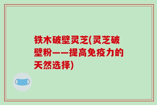 铁木破壁灵芝(灵芝破壁粉——提高免疫力的天然选择)