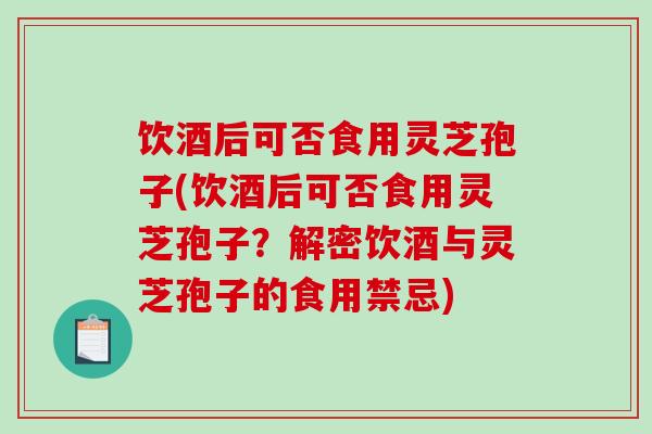 饮酒后可否食用灵芝孢子(饮酒后可否食用灵芝孢子？解密饮酒与灵芝孢子的食用禁忌)