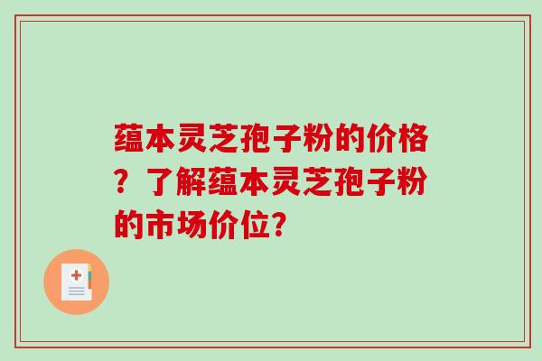 蕴本灵芝孢子粉的价格？了解蕴本灵芝孢子粉的市场价位？