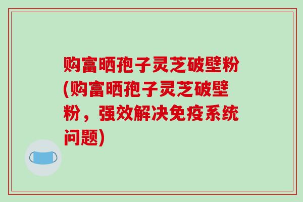 购富晒孢子灵芝破壁粉(购富晒孢子灵芝破壁粉，强效解决免疫系统问题)