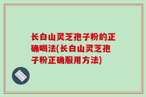 长白山灵芝孢子粉的正确喝法(长白山灵芝孢子粉正确服用方法)
