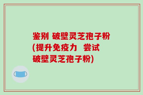 鉴别 破壁灵芝孢子粉(提升免疫力  尝试破壁灵芝孢子粉)