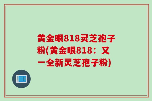 黄金眼818灵芝孢子粉(黄金眼818：又一全新灵芝孢子粉)
