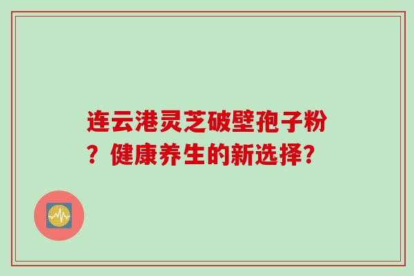 连云港灵芝破壁孢子粉？健康养生的新选择？