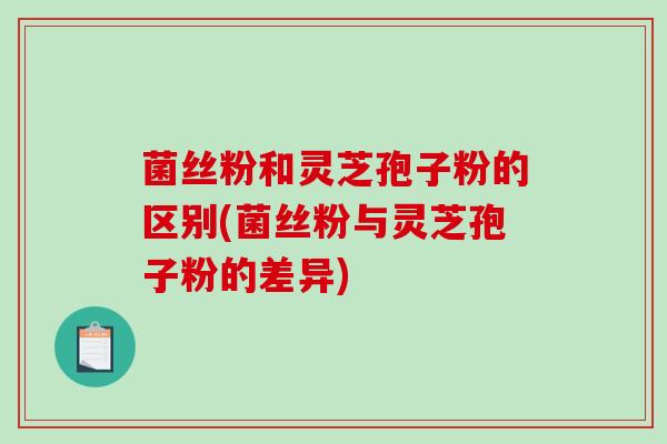 菌丝粉和灵芝孢子粉的区别(菌丝粉与灵芝孢子粉的差异)