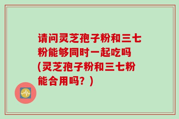 请问灵芝孢子粉和三七粉能够同时一起吃吗 (灵芝孢子粉和三七粉能合用吗？)