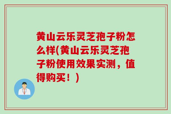 黄山云乐灵芝孢子粉怎么样(黄山云乐灵芝孢子粉使用效果实测，值得购买！)