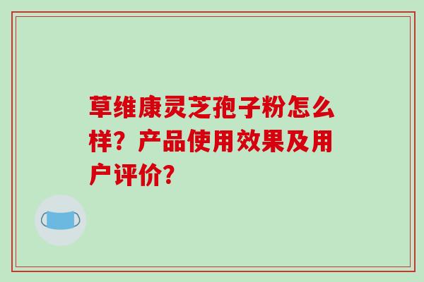 草维康灵芝孢子粉怎么样？产品使用效果及用户评价？