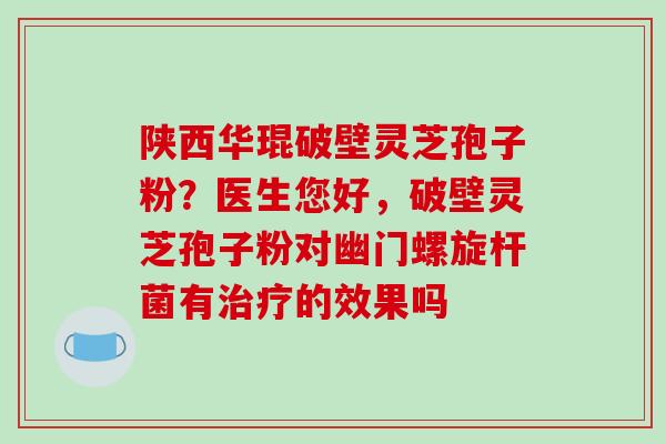 陕西华琨破壁灵芝孢子粉？医生您好，破壁灵芝孢子粉对幽门螺旋杆菌有治疗的效果吗